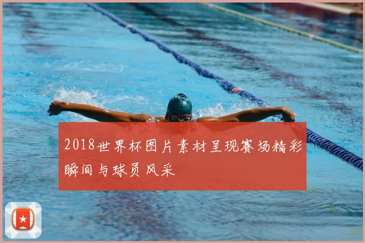 2018世界杯图片素材呈现赛场精彩瞬间与球员风采