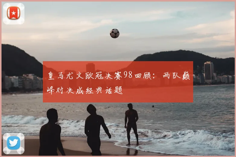 皇马尤文欧冠决赛98回顾:两队巅峰对决成经典话题