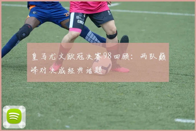 皇马尤文欧冠决赛98回顾:两队巅峰对决成经典话题