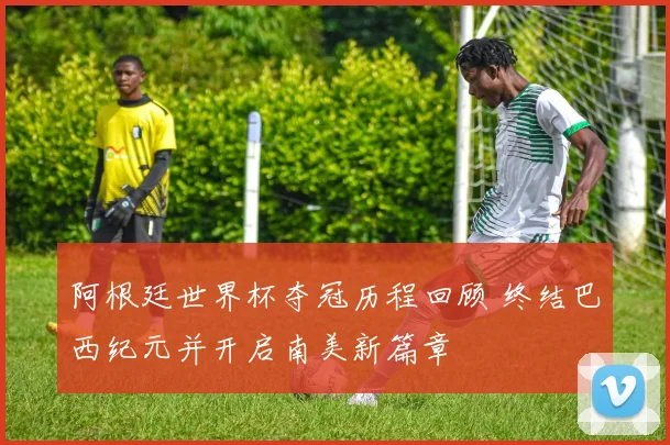 阿根廷世界杯夺冠历程回顾 终结巴西纪元并开启南美新篇章