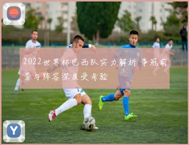 2022世界杯巴西队实力解析 争冠前景与阵容深度受考验