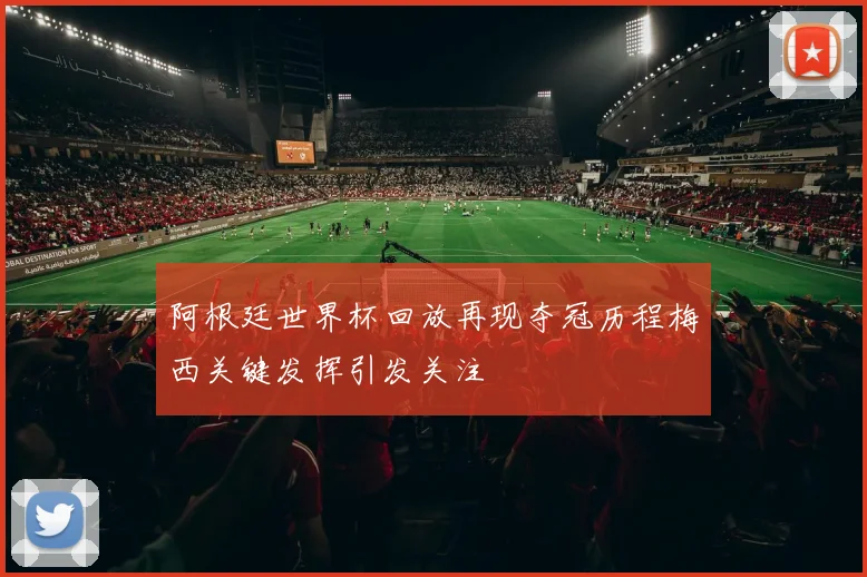 阿根廷世界杯回放再现夺冠历程梅西关键发挥引发关注