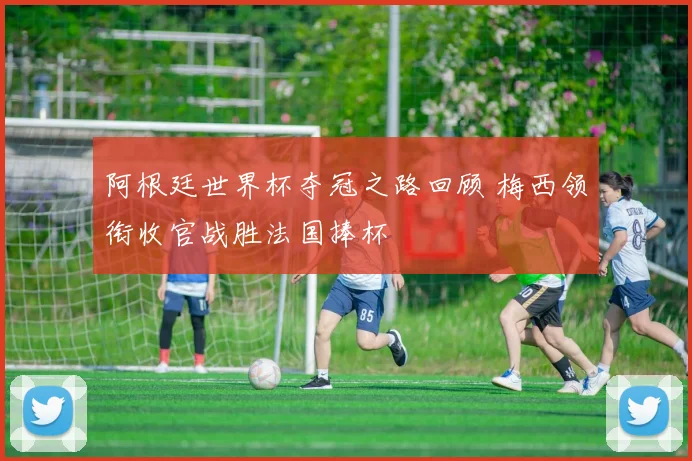 阿根廷世界杯夺冠之路回顾 梅西领衔收官战胜法国捧杯