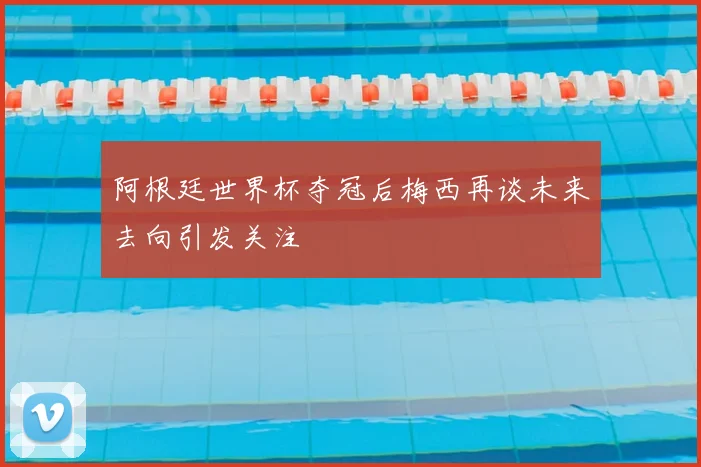 阿根廷世界杯夺冠后梅西再谈未来去向引发关注
