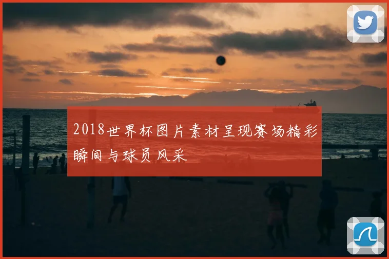 2018世界杯图片素材呈现赛场精彩瞬间与球员风采
