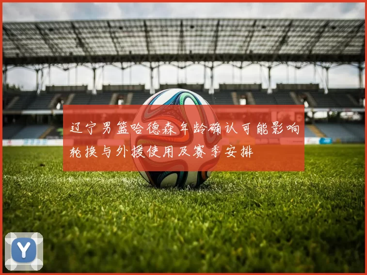 辽宁男篮哈德森年龄确认可能影响轮换与外援使用及赛季安排