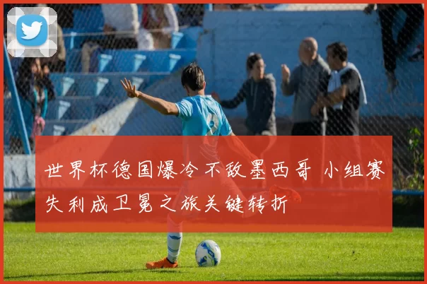 世界杯德国爆冷不敌墨西哥 小组赛失利成卫冕之旅关键转折