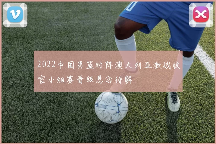 2022中国男篮对阵澳大利亚激战收官小组赛晋级悬念待解