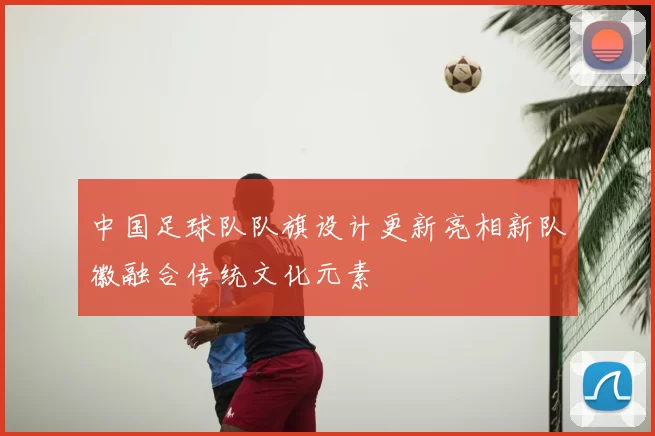 中国足球队队旗设计更新亮相新队徽融合传统文化元素