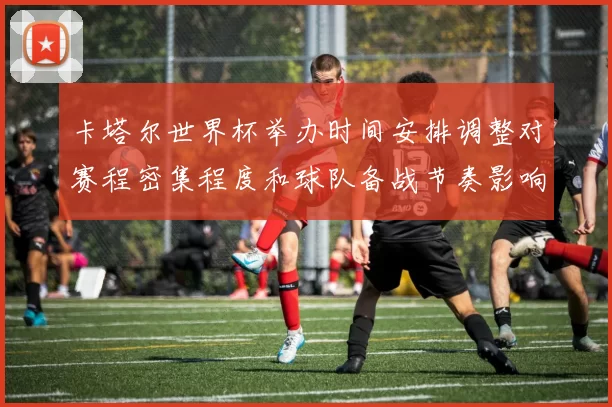 卡塔尔世界杯举办时间安排调整对赛程密集程度和球队备战节奏影响