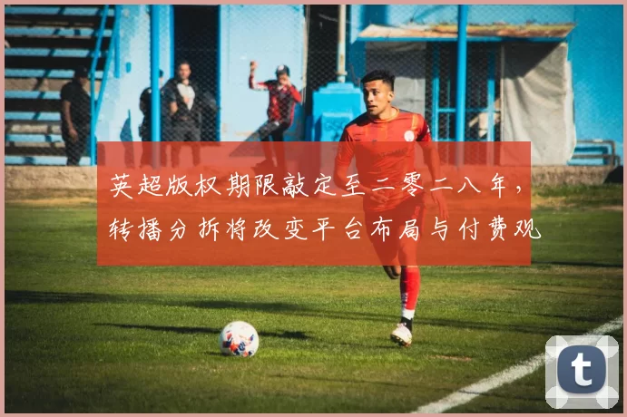 英超版权期限敲定至二零二八年，转播分拆将改变平台布局与付费观赛