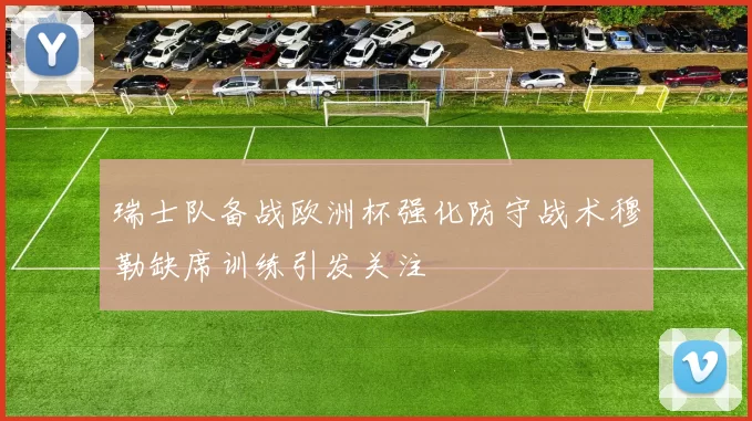 瑞士队备战欧洲杯强化防守战术穆勒缺席训练引发关注