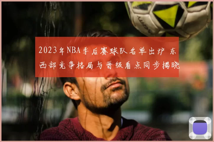 2023年NBA季后赛球队名单出炉 东西部竞争格局与晋级看点同步揭晓