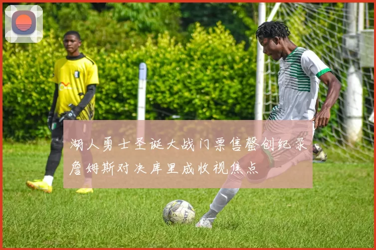 湖人勇士圣诞大战门票售罄创纪录詹姆斯对决库里成收视焦点