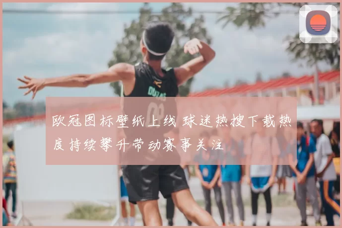 欧冠图标壁纸上线 球迷热搜下载热度持续攀升带动赛事关注