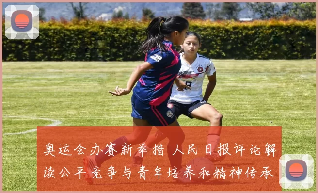 奥运会办赛新举措 人民日报评论解读公平竞争与青年培养和精神传承