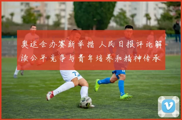 奥运会办赛新举措 人民日报评论解读公平竞争与青年培养和精神传承