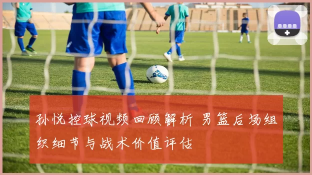 孙悦控球视频回顾解析 男篮后场组织细节与战术价值评估