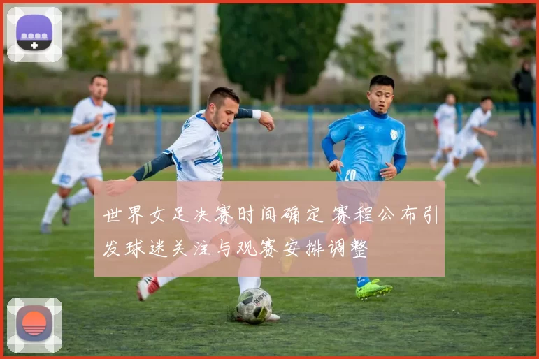 世界女足决赛时间确定 赛程公布引发球迷关注与观赛安排调整