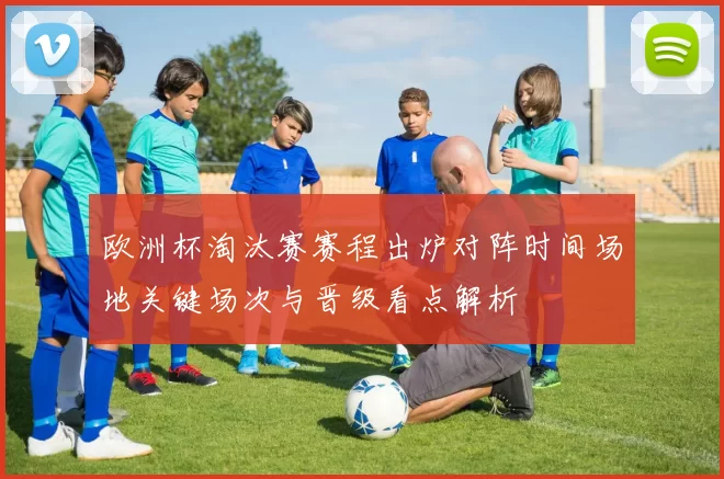 欧洲杯淘汰赛赛程出炉对阵时间场地关键场次与晋级看点解析