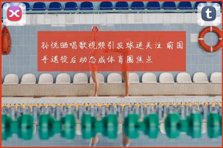 孙悦晒唱歌视频引发球迷关注 前国手退役后动态成体育圈焦点