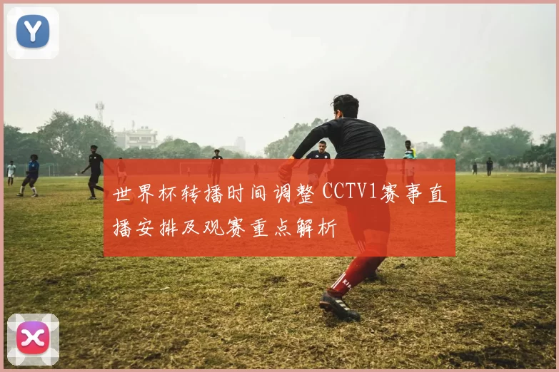 世界杯转播时间调整 CCTV1赛事直播安排及观赛重点解析