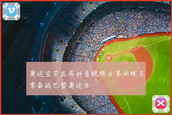 奥运宝贝发布抖音视频分享训练日常备战巴黎奥运会