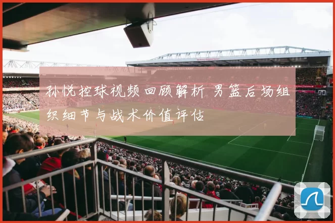 孙悦控球视频回顾解析 男篮后场组织细节与战术价值评估