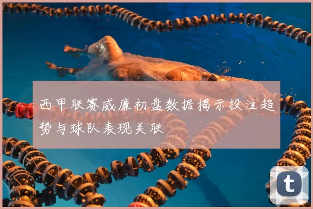 西甲联赛威廉初盘数据揭示投注趋势与球队表现关联