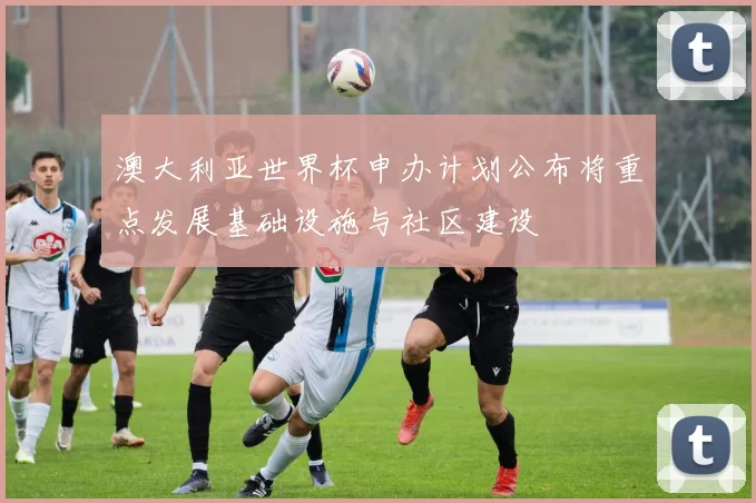 澳大利亚世界杯申办计划公布将重点发展基础设施与社区建设