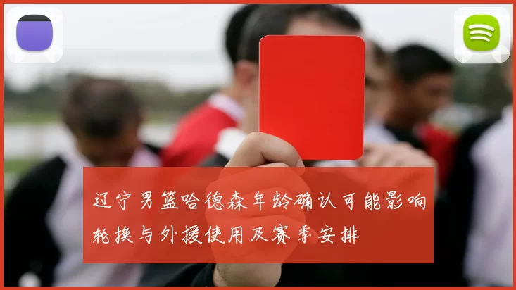 辽宁男篮哈德森年龄确认可能影响轮换与外援使用及赛季安排