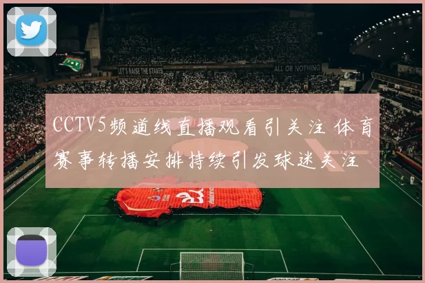 CCTV5频道线直播观看引关注 体育赛事转播安排持续引发球迷关注