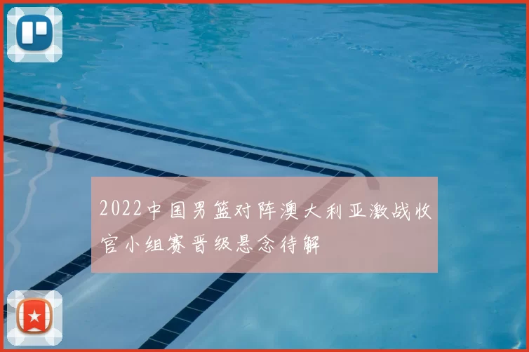 2022中国男篮对阵澳大利亚激战收官小组赛晋级悬念待解