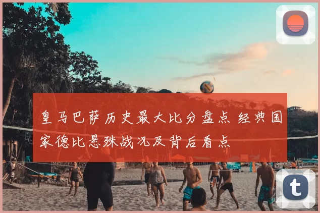 皇马巴萨历史最大比分盘点 经典国家德比悬殊战况及背后看点