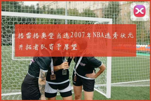 格雷格奥登当选2007年NBA选秀状元开拓者队寄予厚望