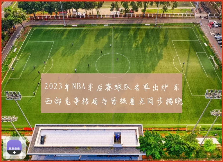 2023年NBA季后赛球队名单出炉 东西部竞争格局与晋级看点同步揭晓