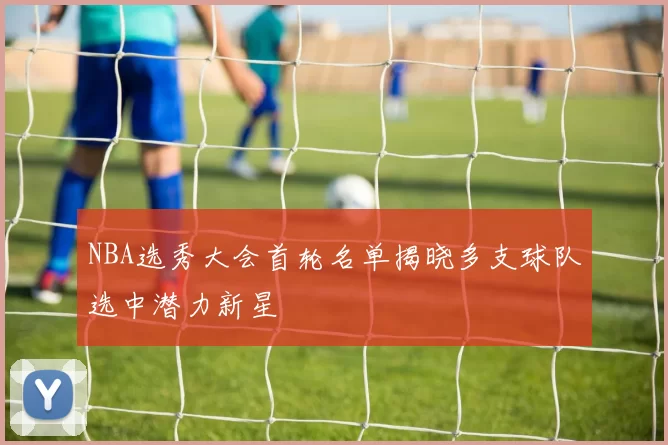 NBA选秀大会首轮名单揭晓多支球队选中潜力新星